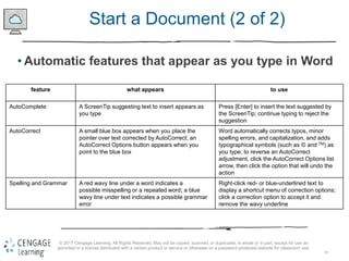 14
© 2017 Cengage Learning. All Rights Reserved. May not be copied, scanned, or duplicated, in whole or in part, except for use as
permitted in a license distributed with a certain product or service or otherwise on a password-protected website for classroom use.
Start a Document (2 of 2)
• Automatic features that appear as you type in Word
feature what appears to use
AutoComplete A ScreenTip suggesting text to insert appears as
you type
Press [Enter] to insert the text suggested by
the ScreenTip; continue typing to reject the
suggestion
AutoCorrect A small blue box appears when you place the
pointer over text corrected by AutoCorrect; an
AutoCorrect Options button appears when you
point to the blue box
Word automatically corrects typos, minor
spelling errors, and capitalization, and adds
typographical symbols (such as © and TM) as
you type; to reverse an AutoCorrect
adjustment, click the AutoCorrect Options list
arrow, then click the option that will undo the
action
Spelling and Grammar A red wavy line under a word indicates a
possible misspelling or a repeated word; a blue
wavy line under text indicates a possible grammar
error
Right-click red- or blue-underlined text to
display a shortcut menu of correction options;
click a correction option to accept it and
remove the wavy underline
 