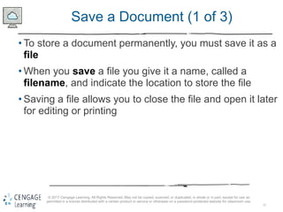 15
© 2017 Cengage Learning. All Rights Reserved. May not be copied, scanned, or duplicated, in whole or in part, except for use as
permitted in a license distributed with a certain product or service or otherwise on a password-protected website for classroom use.
Save a Document (1 of 3)
• To store a document permanently, you must save it as a
file
• When you save a file you give it a name, called a
filename, and indicate the location to store the file
• Saving a file allows you to close the file and open it later
for editing or printing
 