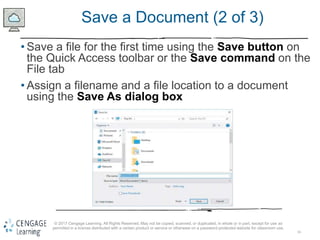 16
© 2017 Cengage Learning. All Rights Reserved. May not be copied, scanned, or duplicated, in whole or in part, except for use as
permitted in a license distributed with a certain product or service or otherwise on a password-protected website for classroom use.
Save a Document (2 of 3)
• Save a file for the first time using the Save button on
the Quick Access toolbar or the Save command on the
File tab
• Assign a filename and a file location to a document
using the Save As dialog box
 