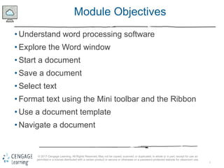 2
© 2017 Cengage Learning. All Rights Reserved. May not be copied, scanned, or duplicated, in whole or in part, except for use as
permitted in a license distributed with a certain product or service or otherwise on a password-protected website for classroom use.
Module Objectives
• Understand word processing software
• Explore the Word window
• Start a document
• Save a document
• Select text
• Format text using the Mini toolbar and the Ribbon
• Use a document template
• Navigate a document
 