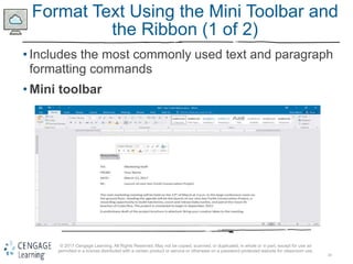 20
© 2017 Cengage Learning. All Rights Reserved. May not be copied, scanned, or duplicated, in whole or in part, except for use as
permitted in a license distributed with a certain product or service or otherwise on a password-protected website for classroom use.
Format Text Using the Mini Toolbar and
the Ribbon (1 of 2)
• Includes the most commonly used text and paragraph
formatting commands
• Mini toolbar
 