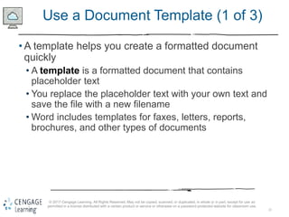 22
© 2017 Cengage Learning. All Rights Reserved. May not be copied, scanned, or duplicated, in whole or in part, except for use as
permitted in a license distributed with a certain product or service or otherwise on a password-protected website for classroom use.
Use a Document Template (1 of 3)
• A template helps you create a formatted document
quickly
• A template is a formatted document that contains
placeholder text
• You replace the placeholder text with your own text and
save the file with a new filename
• Word includes templates for faxes, letters, reports,
brochures, and other types of documents
 