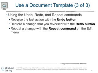 24
© 2017 Cengage Learning. All Rights Reserved. May not be copied, scanned, or duplicated, in whole or in part, except for use as
permitted in a license distributed with a certain product or service or otherwise on a password-protected website for classroom use.
Use a Document Template (3 of 3)
• Using the Undo, Redo, and Repeat commands
• Reverse the last action with the Undo button
• Restore a change that you reversed with the Redo button
• Repeat a change with the Repeat command on the Edit
menu
 