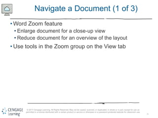 25
© 2017 Cengage Learning. All Rights Reserved. May not be copied, scanned, or duplicated, in whole or in part, except for use as
permitted in a license distributed with a certain product or service or otherwise on a password-protected website for classroom use.
Navigate a Document (1 of 3)
• Word Zoom feature
• Enlarge document for a close-up view
• Reduce document for an overview of the layout
• Use tools in the Zoom group on the View tab
 