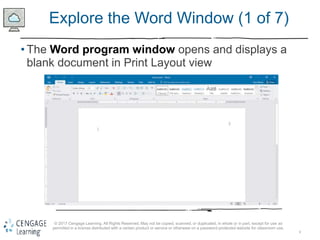 6
© 2017 Cengage Learning. All Rights Reserved. May not be copied, scanned, or duplicated, in whole or in part, except for use as
permitted in a license distributed with a certain product or service or otherwise on a password-protected website for classroom use.
Explore the Word Window (1 of 7)
• The Word program window opens and displays a
blank document in Print Layout view
 