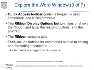 8
© 2017 Cengage Learning. All Rights Reserved. May not be copied, scanned, or duplicated, in whole or in part, except for use as
permitted in a license distributed with a certain product or service or otherwise on a password-protected website for classroom use.
Explore the Word Window (3 of 7)
• Quick Access toolbar contains frequently used
commands and is customizable
• The Ribbon Display Options button hides or shows
the Ribbon and tabs, the resizing buttons, and the
program.
• The Ribbon contains tabs
• Tabs include buttons for commands related to editing
and formatting documents
• Commands are organized in groups
 