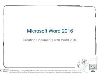 1
Microsoft Word 2016
Creating Documents with Word 2016
© 2017 Cengage Learning. All Rights Reserved. May not be copied, scanned, or duplicated, in whole in in part, except for use as
permitted in a license distributed with a certain product or service or otherwise on a password-protected website for classroom use.
 
