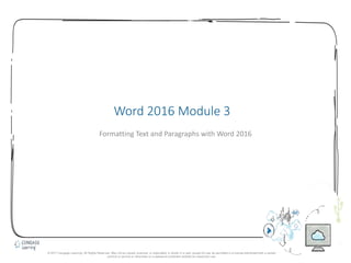 1
Word 2016 Module 3
Formatting Text and Paragraphs with Word 2016
© 2017 Cengage Learning. All Rights Reserved. May not be copied, scanned, or duplicated, in whole in in part, except for use as permitted in a license distributed with a certain
product or service or otherwise on a password-protected website for classroom use.
 