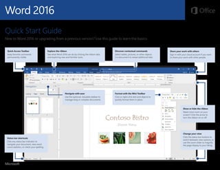 Word 2016
Quick Start Guide
New to Word 2016 or upgrading from a previous version? Use this guide to learn the basics.
Explore the ribbon
See what Word 2016 can do by clicking the ribbon tabs
and exploring new and familiar tools.
Quick Access Toolbar
Keep favorite commands
permanently visible.
Navigate with ease
Use the optional, resizable sidebar to
manage long or complex documents.
Discover contextual commands
Select tables, pictures, or other objects
in a document to reveal additional tabs.
Share your work with others
Sign in with your cloud account if you want
to share your work with other people.
Show or hide the ribbon
Need more room on your
screen? Click the arrow to
turn the ribbon on or off.
Change your view
Click the status bar buttons to
switch between view options, or
use the zoom slider to magnify
the page display to your liking.
Format with the Mini Toolbar
Click or right-click text and objects to
quickly format them in place.
Status bar shortcuts
Click any status bar indicator to
navigate your document, view word
count statistics, or check your spelling.
 