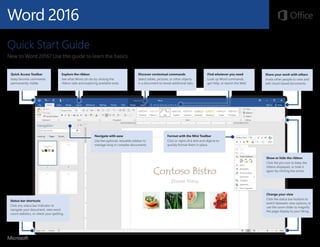 Word 2016
Quick Start Guide
New to Word 2016? Use this guide to learn the basics.
Explore the ribbon
See what Word can do by clicking the
ribbon tabs and exploring available tools.
Quick Access Toolbar
Keep favorite commands
permanently visible.
Navigate with ease
Use the optional, resizable sidebar to
manage long or complex documents.
Discover contextual commands
Select tables, pictures, or other objects
in a document to reveal additional tabs.
Share your work with others
Invite other people to view and
edit cloud-based documents.
Show or hide the ribbon
Click the pin icon to keep the
ribbon displayed, or hide it
again by clicking the arrow.
Change your view
Click the status bar buttons to
switch between view options, or
use the zoom slider to magnify
the page display to your liking.
Format with the Mini Toolbar
Click or right-click text and objects to
quickly format them in place.
Status bar shortcuts
Click any status bar indicator to
navigate your document, view word
count statistics, or check your spelling.
Find whatever you need
Look up Word commands,
get Help, or search the Web.
 