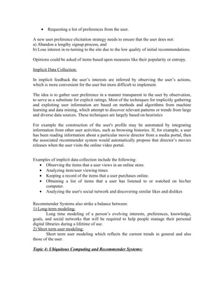 •   Requesting a list of preferences from the user.

A new user preference elicitation strategy needs to ensure that the user does not:
a) Abandon a lengthy signup process, and
b) Lose interest in re-turning to the site due to the low quality of initial recommendations.

Opinions could be asked of items based upon measures like their popularity or entropy.

Implicit Data Collection:

In implicit feedback the user’s interests are inferred by observing the user’s actions,
which is more convenient for the user but more difficult to implement.

The idea is to gather user preference in a manner transparent to the user by observation,
to serve as a substitute for explicit ratings. Most of the techniques for implicitly gathering
and exploiting user information are based on methods and algorithms from machine
learning and data mining, which attempt to discover relevant patterns or trends from large
and diverse data sources. These techniques are largely based on heuristics

For example the construction of the user's profile may be automated by integrating
information from other user activities, such as browsing histories. If, for example, a user
has been reading information about a particular movie director from a media portal, then
the associated recommender system would automatically propose that director’s movies
releases when the user visits the online video portal.


Examples of implicit data collection include the following:
   • Observing the items that a user views in an online store.
   • Analyzing item/user viewing times
   • Keeping a record of the items that a user purchases online.
   • Obtaining a list of items that a user has listened to or watched on his/her
      computer.
   • Analyzing the user's social network and discovering similar likes and dislikes

Recommender Systems also strike a balance between:
1) Long-term modeling:
         Long time modeling of a person’s evolving interests, preferences, knowledge,
goals, and social networks that will be required to help people manage their personal
digital libraries during a lifetime of use.
2) Short term user modeling:
         Short term user modeling which reflects the current trends in general and also
those of the user.

Topic 4: Ubiquitous Computing and Recommender Systems:
 