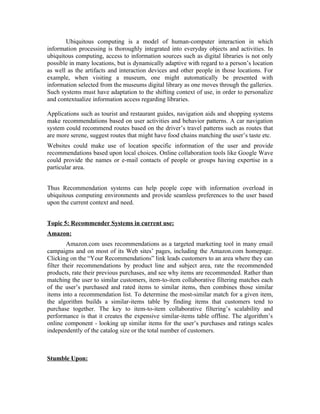 Ubiquitous computing is a model of human-computer interaction in which
information processing is thoroughly integrated into everyday objects and activities. In
ubiquitous computing, access to information sources such as digital libraries is not only
possible in many locations, but is dynamically adaptive with regard to a person’s location
as well as the artifacts and interaction devices and other people in those locations. For
example, when visiting a museum, one might automatically be presented with
information selected from the museums digital library as one moves through the galleries.
Such systems must have adaptation to the shifting context of use, in order to personalize
and contextualize information access regarding libraries.

Applications such as tourist and restaurant guides, navigation aids and shopping systems
make recommendations based on user activities and behavior patterns. A car navigation
system could recommend routes based on the driver’s travel patterns such as routes that
are more serene, suggest routes that might have food chains matching the user’s taste etc.
Websites could make use of location specific information of the user and provide
recommendations based upon local choices. Online collaboration tools like Google Wave
could provide the names or e-mail contacts of people or groups having expertise in a
particular area.


Thus Recommendation systems can help people cope with information overload in
ubiquitous computing environments and provide seamless preferences to the user based
upon the current context and need.


Topic 5: Recommender Systems in current use:
Amazon:
         Amazon.com uses recommendations as a targeted marketing tool in many email
campaigns and on most of its Web sites’ pages, including the Amazon.com homepage.
Clicking on the “Your Recommendations” link leads customers to an area where they can
filter their recommendations by product line and subject area, rate the recommended
products, rate their previous purchases, and see why items are recommended. Rather than
matching the user to similar customers, item-to-item collaborative filtering matches each
of the user’s purchased and rated items to similar items, then combines those similar
items into a recommendation list. To determine the most-similar match for a given item,
the algorithm builds a similar-items table by finding items that customers tend to
purchase together. The key to item-to-item collaborative filtering’s scalability and
performance is that it creates the expensive similar-items table offline. The algorithm’s
online component - looking up similar items for the user’s purchases and ratings scales
independently of the catalog size or the total number of customers.



Stumble Upon:
 