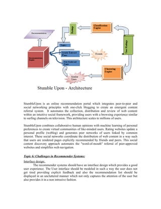 StumbleUpon is an online recommendation portal which integrates peer-to-peer and
social networking principles with one-click blogging to create an emergent content
referral system. It automates the collection, distribution and review of web content
within an intuitive social framework, providing users with a browsing experience similar
to surfing channels on television. This architecture scales to millions of users.

StumbleUpon combines collaborative human opinions with machine learning of personal
preferences to create virtual communities of like-minded users. Rating websites update a
personal profile (weblog) and generates peer networks of users linked by common
interest. These social networks coordinate the distribution of web content in a way such
that users are rendered pages explicitly recommended by friends and peers. This social
content discovery approach automates the "word-of-mouth" referral of peer-approved
websites and simplifies web navigation.

Topic 6: Challenges in Recommender Systems:
Interface design:
        The recommender systems should have an interface design which provides a good
user experience. The User interface should be modeled in such a way the user does not
get tired providing explicit feedback and also the recommendation list should be
displayed in an uncluttered manner which not only captures the attention of the user but
also provides it in a non intrusive fashion.
 