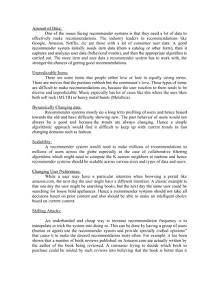 Amount of Data:
        One of the issues facing recommender systems is that they need a lot of data to
effectively make recommendations. The industry leaders in recommendations like
Google, Amazon, Netflix, etc are those with a lot of consumer user data: A good
recommender system initially needs item data (from a catalog or other form), then it
captures and analyzes user data (behavioral events), and then the appropriate algorithm is
carried out. The more item and user data a recommender system has to work with, the
stronger the chances of getting good recommendations.

Unpredictable Items:
        There are some items that people either love or hate in equally strong terms.
There are movies that the puritans rubbish but the commoner’s love. These types of items
are difficult to make recommendations on, because the user reaction to them tends to be
diverse and unpredictable. Music especially has lot of cases like this where the uses likes
both soft rock (MLTR) or heavy metal bands (Metallica).

Dynamically Changing data:
        Recommender systems mostly do a long term profiling of users and hence biased
towards the old and have difficulty showing new. The past behavior of users would not
always be a good tool because the trends are always changing. Hence a simple
algorithmic approach would find it difficult to keep up with current trends in fast
changing domains such as fashion.

Scalability:
        A recommender system would need to make millions of recommendations to
millions of users across the globe especially in the case of collaborative filtering
algorithms which might need to compute the K nearest neighbors at runtime and hence
recommender systems should be scalable across various sizes and types of data and users.

Changing User Preferences:
       While a user may have a particular intention when browsing a portal like
amazon.com, the next day the user might have a different intention. A classic example is
that one day the user might be searching books, but the next day the same user could be
searching for house hold appliances. Hence a recommender systems should not take all
decisions based on prior content and also should be able to make an intelligent choice
based on current context.

Shilling Attacks:

        An underhanded and cheap way to increase recommendation frequency is to
manipulate or trick the system into doing so. This can be done by having a group of users
(human or agent) use the recommender system and provide specially crafted opinions”
that cause it to make the desired recommendation more often. For example, it has been
shown that a number of book reviews published on Amazon.com are actually written by
the author of the book being reviewed. A consumer trying to decide which book to
purchase could be misled by such reviews into believing that the book is better than it
 