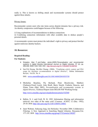 really is. This is known as shilling attack and recommender systems should protect
against these attacks.


Privacy Issues:

Recommender system users who rate items across disjoint domains face a privacy risk.
An identity compromise could happen because of the following:

i) Using explanations of recommendations to deduce connections
ii) Combining connection information with other available data to deduce people’s
personal details.

A recommender system must protect the individual’s right to privacy and protect him/her
against malicious identity hackers.


10. Resources:

Required Reading:
For Students:
       •   Smeaton, Alan F. and Callan, Jamie (2005) Personalisation and recommender
           systems in digital libraries. International Journal on Digital Libraries, 57 (4). pp.
           299-308. ISSN 1432-1300. DOI : http://doi.acm.org/10.1145/948716.948720

       •   San-Yih Hwang, Shi-Min Chuang (2004), "Combining article content and Web
           usage for literature recommendation in digital libraries", Online Information
           Review, Vol.28, No. 4.
           DOI: www.emeraldinsight.com/10.1108/14684520410553750


       •   Micheline Beaulieu, Pia Borlund, Peter Brusilovsky, Matthew
           Chalmers,Cliord Lynch, John Riedl, Barry Smyth, Umberto Straccia, and
           Elaine Toms (May 2003). Personalisation and recommender systems in
           digital libraries, Technical Report Joint DELOS-NSF Working Group.
           http://www.citeulike.org/user/claudioferreira/article/532560


       •   Belkin, N. J. and Croft, W. B. 1992. Information filtering and information
           retrieval: two sides of the same coin?. Commun. ACM35, 12 (Dec. 1992),
           29-38. DOI: http://doi.acm.org/10.1145/138859.138861

       •   Janet Webster, Seikyung Jung, Jon Herlocker. November 2004. Collaborative
           Filtering: A New Approach to Searching Digital Libraries. Royaume-Uni.
           177-191. DOI: http://www.citeulike.org/group/1732/article/198207
 