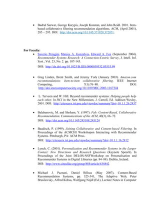 •   Badrul Sarwar, George Karypis, Joseph Konstan, and John Reidl. 2001. Item-
           based collaborative filtering recommendation algorithms. ACM, (April 2001),
           285 – 295. DOI: http://doi.acm.org/10.1145/371920.372071.




For Faculty:
      • Saverio Perugini, Marcos A. Gonzalves, Edward A. Fox (September 2004).
          Recommender Systems Research: A Connection-Centric Survey, J. Intell. Inf.
          Syst., Vol. 23, No. 2. pp. 107-143.
           DOI: http://dx.doi.org/10.1023/B:JIIS.0000039532.05533.99


       •   Greg Linden, Brent Smith, and Jeremy York (January 2003). Amazon.com
           recommendations: Item-to-item collaborative filtering. IEEE Internet
           Computing,                           7(1):76–80.                DOI:
            http://doi.ieeecomputersociety.org/10.1109/MIC.2003.1167344

       •    L. Terveen and W. Hill. Beyond recommender systems: Helping people help
           each other. In HCI in the New Millennium, J. Carroll, Ed. Addison Wesley,
           2001. DOI: http://citeseerx.ist.psu.edu/viewdoc/summary?doi=10.1.1.26.2437

       •   Balabanovic, M. and Shoham, Y. (1997). Fab: Content-Based, Collaborative
           Recommendation. Communications of the ACM, 40(3), 66–72.
           DOI: http://doi.acm.org/10.1145/245108.245124

       •   Baudisch, P. (1999). Joining Collaborative and Content-based Filtering. In
           Proceedings of the ACMCHI Workshopon Interacting with Recommender
           Systems. Pittsburgh, PA: ACM Press.
           DOI: http://citeseerx.ist.psu.edu/viewdoc/summary?doi=10.1.1.16.2812

       •   Lynch, C. (2001). Personalization and Recommender Systems in the Larger
           Context: New Directions and Research Questions (Keynote Speech). In
           Proceedings of the Joint DELOS-NSFWorkshop on Personalisation and
           Recommender Systems in Digital Libraries (pp. 84–88). Dublin, Ireland.
           DOI: http://www.citeulike.org/group/884/article/634842

       •   Michael J. Pazzani, Daniel Billsus (May 2007), Content-Based
           Recommendation Systems, pp. 325-341, The Adaptive Web, Peter
           Brusilovsky, Alfred Kobsa, Wolfgang Nejdl (Ed.), Lecture Notes in Computer
 