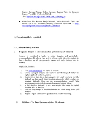 Science, Springer-Verlag, Berlin, Germany, Lecture Notes in Computer
                  Science, Vol. 4321, 978-3-540-72078-2.
                  DOI: http://dx.doi.org/10.1007/978-3-540-72079-9_10

          •       Miha Grcar, Blaz Fortuna, Dunja Mladenic, Marko Grobelnik. 2005. kNN
                  Versus SVM in the Collaborative Filtering Framework. WebKDD. 1-2. http://
                  www.springerlink.com/content/p871073356835258/




11. Concept map (To be completed)




12. Exercises/Learning activities

a)        Usage and Analysis of a recommendation system in use: (20 minutes)

          Amazon is considered a leader in online shopping and particularly
          recommendations. Develop a class activity which would allow the students to
          have a hands-on use of a recommender system and gather insights into its
          working.

          Steps to be followed:

               i.     Visit www.amazon.com and create an account.
              ii.     Choose a category of items for which you provide ratings. Note how the
                      explicit feedback works in Amazon,
           iii.       Search for an item in an item category for which you have provided
                      feedback and then search for an item in a category for which you have not
                      provided feedback. How are the recommendations based? What
                      recommendation methods discussed above does Amazon follow.
              iv.     Is there implicit feedback? If yes, how do you think does the implicit
                      feedback work in Amazon.
              v.      View the daily sample of recommendations and check if they match your
                      interests.
              vi.     Prepare a report for the above questions with suitable reasoning.



     b)             Delicious – Tag Based Recommendations (20 minutes)
 