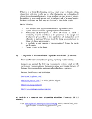 Delicious is a Social Bookmarking service, which saves bookmarks online,
     shares them with other people, and see what other people are bookmarking. It
     shows the most popular bookmarks being saved across many areas of interest.
     In addition, its search and tagging tools helps keep track of a person’s entire
     bookmark collection and finds tasty new bookmarks from similar people.

     Do the following:

        i.   Visit delicious.com. Register and learn about tags and bookmarks.
       ii.   Explain how delicious uses tags to provide recommendations.
      iii.   Architecture of Participation is a Web 2.0 concept in which a
             community of users contributes to the content or to the design and
             development process. How is the architecture of participation used
             efficiently in delicious? Discuss about this being an essential part in
             future web-based recommenders.
      iv.    Is popularity a good measure of recommendation? Discuss the merits
             and de-merits
       v.    Prepare a report on the above.



c)     Comparison of Recommendation Engines for multimedia: (25 minutes)

     Music and Movie recommenders are gaining popularity over the internet.

     Compare and contrast the following recommender systems which provide
     movie/music recommendations. Comparisons could also include the types of
     features, the recommendation techniques adopted and user experience.

     Tabulate the differences and similarities.

     http://www.liveplasma.com/

     http://www.pandora.com/ (The music genome project)

     http://www.music-map.com/

     http://www.whattorent.com/newuser.php



d) Analysis of a constant time adaptability algorithm: Eigentaste 5.0 (25
minutes)

     Visit http://eigentaste.berkeley.edu/user/index.php which contains the jester
            application for recommending personalized jokes.
 