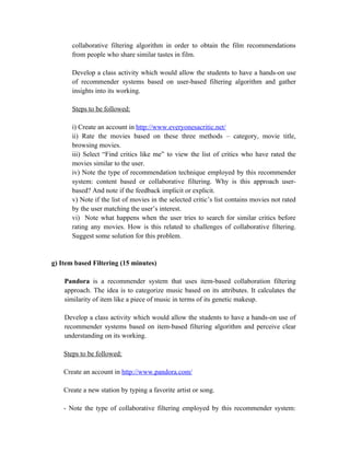 collaborative filtering algorithm in order to obtain the film recommendations
       from people who share similar tastes in film.

       Develop a class activity which would allow the students to have a hands-on use
       of recommender systems based on user-based filtering algorithm and gather
       insights into its working.

       Steps to be followed:

       i) Create an account in http://www.everyonesacritic.net/
       ii) Rate the movies based on these three methods – category, movie title,
       browsing movies.
       iii) Select “Find critics like me” to view the list of critics who have rated the
       movies similar to the user.
       iv) Note the type of recommendation technique employed by this recommender
       system: content based or collaborative filtering. Why is this approach user-
       based? And note if the feedback implicit or explicit.
       v) Note if the list of movies in the selected critic’s list contains movies not rated
       by the user matching the user’s interest.
       vi) Note what happens when the user tries to search for similar critics before
       rating any movies. How is this related to challenges of collaborative filtering.
       Suggest some solution for this problem.


g) Item based Filtering (15 minutes)

    Pandora is a recommender system that uses item-based collaboration filtering
    approach. The idea is to categorize music based on its attributes. It calculates the
    similarity of item like a piece of music in terms of its genetic makeup.

    Develop a class activity which would allow the students to have a hands-on use of
    recommender systems based on item-based filtering algorithm and perceive clear
    understanding on its working.

    Steps to be followed:

    Create an account in http://www.pandora.com/

    Create a new station by typing a favorite artist or song.

    - Note the type of collaborative filtering employed by this recommender system:
 