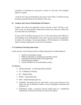 user-based or item-based (as discussed in section 8). And note if the feedback
    implicit or explicit.

    - Look for the songs recommended by the system. Note if there is similarity among
    the playlist generated based on the attributes of the song.

h) Compare and Contrast Methodologies (20 minutes)

    Compare and contrast the approaches used in exercises g and h. Provide a case-
    study on any two recommender systems (like amazon.com, ebay.com, netflix.com
    etc.) other than EaC and Pandora.

    In class, break the students into groups of 3 or 4. Have them discuss the differences
    and challenges in the methodologies used in these systems and provide suggestions
    to improve the technique. Each group prepares a Word document or PowerPoint
    slides (5 minutes) and presents it to the class (10 minutes).


13. Evaluation of learning achievement

In their answers to the learning exercises, students demonstrate an understanding of

           •   Need for recommender systems
           •   Different approaches to modeling recommender systems
           •   Advantages and Disadvantages of the approaches
           •   Alternate design strategies
           •   Current and future use of recommender systems.

14. Glossary
       •   CB Recommender – Content Based Recommender
       •   CF - Collaborative Filtering
       •   DL – Digital Library
       •   WWW – World Wide Web
       •   GPS – Global Positioning Service.
       •   Scalability: The ability and ease with which a service may increase in size;
           where size may be defined as number of users, throughput of questions and
           responses, etc.
       •   Probabilistic model: a document retrieval model based on a probabilistic
           interpretation of document relevance (to a given user query).
 