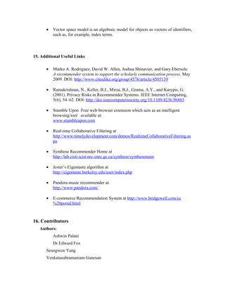 •   Vector space model is an algebraic model for objects as vectors of identifiers,
          such as, for example, index terms.



15. Additional Useful Links

      •   Marko A. Rodriguez, David W. Allen, Joshua Shinavier, and Gary Ebersole.
          A recommender system to support the scholarly communication process. May
          2009. DOI: http://www.citeulike.org/group/4576/article/4505139

      •   Ramakrishnan, N., Keller, B.J., Mirza, B.J., Grama, A.Y., and Karypis, G.
          (2001). Privacy Risks in Recommender Systems. IEEE Internet Computing,
          5(6), 54–62. DOI: http://doi.ieeecomputersociety.org/10.1109/4236.96883

      •   Stumble Upon Free web-browser extension which acts as an intelligent
          browsing tool available at:
          www.stumbleupon.com

      •   Real-time Collaborative Filtering at
          http://www.timelydevelopment.com/demos/RealtimeCollaborativeFiltering.as
          px

      •   Synthese Recommender Home at
          http://lab.cisti-icist.nrc-cnrc.gc.ca/synthese/synthesemain

      •   Jester’s Eigentaste algorithm at
          http://eigentaste.berkeley.edu/user/index.php

      •   Pandora music recommender at
          http://www.pandora.com/

      •   E-commerce Recommendation System at http://www.bridgewell.com/ec
          %20portal.html



16. Contributors
   Authors:
          Ashwin Palani
          Dr Edward Fox
      Seungwon Yang
      Venkatasubramaniam Ganesan
 