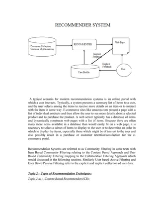 A typical scenario for modern recommendation systems is an online portal with
which a user interacts. Typically, a system presents a summary list of items to a user,
and the user selects among the items to receive more details on an item or to interact
with the item in some way. E-commerce sites like amazon.com present a page with a
list of individual products and then allow the user to see more details about a selected
product and to purchase the product. A web server typically has a database of items
and dynamically constructs web pages with a list of items. Because there are often
many more items available in a database than would easily fit on a web page, it is
necessary to select a subset of items to display to the user or to determine an order in
which to display the items, especially those which might be of interest to the user and
also possibly result in a purchase or customer retention/satisfaction for the e-
commerce portal.


Recommendation Systems are referred to as Community Filtering in some texts with
Item Based Community Filtering relating to the Content Based Approach and User
Based Community Filtering mapping to the Collaborative Filtering Approach which
would discussed in the following sections. Similarly User based Active Filtering and
User Based Passive Filtering refer to the explicit and implicit collection of user data.


Topic 2 – Types of Recommendation Techniques:
Topic 2-a) - Content Based Recommenders(CB):
 