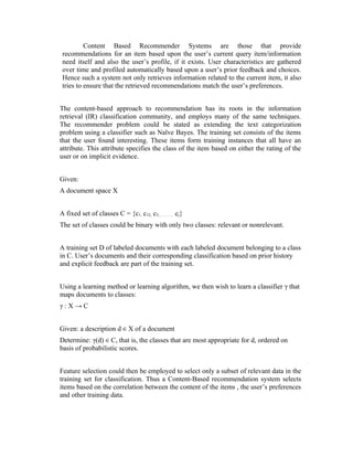Content Based Recommender Systems are those that provide
 recommendations for an item based upon the user’s current query item/information
 need itself and also the user’s profile, if it exists. User characteristics are gathered
 over time and profiled automatically based upon a user’s prior feedback and choices.
 Hence such a system not only retrieves information related to the current item, it also
 tries to ensure that the retrieved recommendations match the user’s preferences.


The content-based approach to recommendation has its roots in the information
retrieval (IR) classification community, and employs many of the same techniques.
The recommender problem could be stated as extending the text categorization
problem using a classifier such as Naïve Bayes. The training set consists of the items
that the user found interesting. These items form training instances that all have an
attribute. This attribute specifies the class of the item based on either the rating of the
user or on implicit evidence.


Given:
A document space X


A fixed set of classes C = {c1, c12, c3,……….. cj}
The set of classes could be binary with only two classes: relevant or nonrelevant.


A training set D of labeled documents with each labeled document belonging to a class
in C. User’s documents and their corresponding classification based on prior history
and explicit feedback are part of the training set.


Using a learning method or learning algorithm, we then wish to learn a classifier γ that
maps documents to classes:
γ:X→C


Given: a description d ∈ X of a document
Determine: γ(d) ∈ C, that is, the classes that are most appropriate for d, ordered on
basis of probabilistic scores.


Feature selection could then be employed to select only a subset of relevant data in the
training set for classification. Thus a Content-Based recommendation system selects
items based on the correlation between the content of the items , the user’s preferences
and other training data.
 
