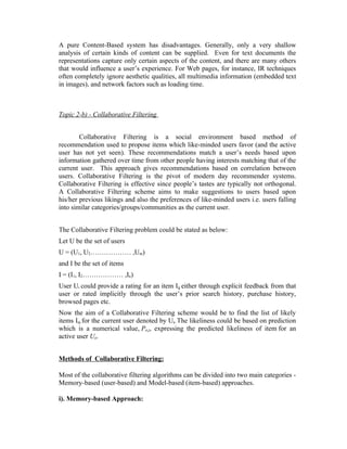 A pure Content-Based system has disadvantages. Generally, only a very shallow
analysis of certain kinds of content can be supplied. Even for text documents the
representations capture only certain aspects of the content, and there are many others
that would influence a user’s experience. For Web pages, for instance, IR techniques
often completely ignore aesthetic qualities, all multimedia information (embedded text
in images), and network factors such as loading time.



Topic 2-b) - Collaborative Filtering


        Collaborative Filtering is a social environment based method of
recommendation used to propose items which like-minded users favor (and the active
user has not yet seen). These recommendations match a user’s needs based upon
information gathered over time from other people having interests matching that of the
current user. This approach gives recommendations based on correlation between
users. Collaborative Filtering is the pivot of modern day recommender systems.
Collaborative Filtering is effective since people’s tastes are typically not orthogonal.
A Collaborative Filtering scheme aims to make suggestions to users based upon
his/her previous likings and also the preferences of like-minded users i.e. users falling
into similar categories/groups/communities as the current user.


The Collaborative Filtering problem could be stated as below:
Let U be the set of users
U = (U1, U2……………… ,Um)
and I be the set of items
I = (I1, I2……………… ,In)
User Ui could provide a rating for an item Iij either through explicit feedback from that
user or rated implicitly through the user’s prior search history, purchase history,
browsed pages etc.
Now the aim of a Collaborative Filtering scheme would be to find the list of likely
items Iaj for the current user denoted by Ua..The likeliness could be based on prediction
which is a numerical value, Pa,j, expressing the predicted likeliness of item for an
active user Ua.


Methods of Collaborative Filtering:

Most of the collaborative filtering algorithms can be divided into two main categories -
Memory-based (user-based) and Model-based (item-based) approaches.

i). Memory-based Approach:
 
