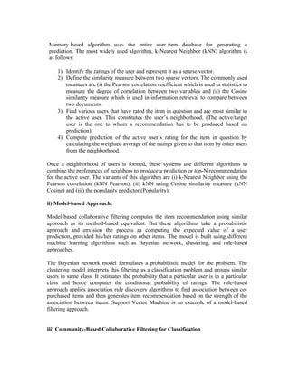 Memory-based algorithm uses the entire user-item database for generating a
prediction. The most widely used algorithm, k-Nearest Neighbor (kNN) algorithm is
as follows:

    1) Identify the ratings of the user and represent it as a sparse vector.
    2) Define the similarity measure between two sparse vectors. The commonly used
       measures are (i) the Pearson correlation coefficient which is used in statistics to
       measure the degree of correlation between two variables and (ii) the Cosine
       similarity measure which is used in information retrieval to compare between
       two documents.
    3) Find various users that have rated the item in question and are most similar to
       the active user. This constitutes the user’s neighborhood. (The active/target
       user is the one to whom a recommendation has to be produced based on
       prediction).
    4) Compute prediction of the active user’s rating for the item in question by
       calculating the weighted average of the ratings given to that item by other users
       from the neighborhood.

Once a neighborhood of users is formed, these systems use different algorithms to
combine the preferences of neighbors to produce a prediction or top-N recommendation
for the active user. The variants of this algorithm are (i) k-Nearest Neighbor using the
Pearson correlation (kNN Pearson), (ii) kNN using Cosine similarity measure (kNN
Cosine) and (iii) the popularity predictor (Popularity).

ii) Model-based Approach:

Model-based collaborative filtering computes the item recommendation using similar
approach as its method-based equivalent. But these algorithms take a probabilistic
approach and envision the process as computing the expected value of a user
prediction, provided his/her ratings on other items. The model is built using different
machine learning algorithms such as Bayesian network, clustering, and rule-based
approaches.

The Bayesian network model formulates a probabilistic model for the problem. The
clustering model interprets this filtering as a classification problem and groups similar
users in same class. It estimates the probability that a particular user is in a particular
class and hence computes the conditional probability of ratings. The rule-based
approach applies association rule discovery algorithms to find association between co-
purchased items and then generates item recommendation based on the strength of the
association between items. Support Vector Machine is an example of a model-based
filtering approach.


iii) Community-Based Collaborative Filtering for Classification
 