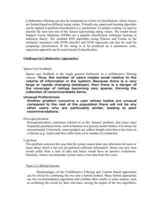 Collaborative filtering can also be interpreted as a form of classification, where classes
 are formed based on different rating values. Virtually any supervised learning algorithm
 can be applied to perform classification (i.e. prediction). To predict a rating, we need to
 classify the item into one of the classes representing rating values. The model based
 Support Vector Machines (SVMs) are a popular classification technique backing in
 statistical theory. The standard kNN algorithm (using Pearson and Cosine as the
 similarity measures) with SVM classifier and SVM regression can also be used for
 computing classification. If the rating is to be predicted on a continuous scale,
 regression approach can be used instead of classification.

Challenges in Collaborative Approaches:


Sparse User Feedback:
 Sparse user feedback is the single greatest bottleneck in a collaborative filtering
 scheme. Thus, the number of users maybe small relative to the
 volume of information in the system. Because there is a very
 large or rapidly changing database), then there is a danger of
 the coverage of ratings becoming very sparse, thinning the
 collection of recommendable items.
Unusual Preferences:
 Another problem concerns a user whose tastes are unusual
 compared to the rest of the population there will not be any
 other users who are particularly similar, leading to poor
 recommendations.

Over-specialization:
  Overspecialization, sometimes referred to as the ‘banana’ problem, also arises since
  frequently purchased items, such as bananas in a grocery market basket, will always be
  recommended. Conversely, some products are seldom bought more than a few times in
  a lifetime (e.g., locks) and thus suffer from a low number of evaluations.

Cold Start:
 This problem concerns the issue that the system cannot draw any inferences for users or
 items about which it has not yet gathered sufficient information. Hence any new item
 would suffer from a lack of data and hence would have no positive evaluations.
 Similarly, when a recommender system starts, it has data from few users.


 Topic 2-c) Hybrid Systems
         Disadvantages of the Collaborative Filtering and Content Based approaches
  can be solved by combining the two into a hybrid method. Many hybrid approaches
  use two recommendation algorithms and combine their results in some manner, such
  as combining the results by their relevance, mixing the output of the two algorithms,
 