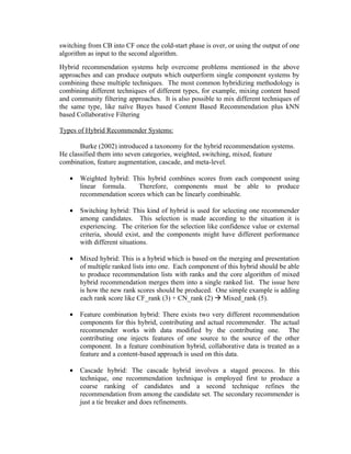 switching from CB into CF once the cold-start phase is over, or using the output of one
algorithm as input to the second algorithm.
Hybrid recommendation systems help overcome problems mentioned in the above
approaches and can produce outputs which outperform single component systems by
combining these multiple techniques. The most common hybridizing methodology is
combining different techniques of different types, for example, mixing content based
and community filtering approaches. It is also possible to mix different techniques of
the same type, like naïve Bayes based Content Based Recommendation plus kNN
based Collaborative Filtering

Types of Hybrid Recommender Systems:

       Burke (2002) introduced a taxonomy for the hybrid recommendation systems.
He classified them into seven categories, weighted, switching, mixed, feature
combination, feature augmentation, cascade, and meta-level.

   •   Weighted hybrid: This hybrid combines scores from each component using
       linear formula.    Therefore, components must be able to produce
       recommendation scores which can be linearly combinable.

   •   Switching hybrid: This kind of hybrid is used for selecting one recommender
       among candidates. This selection is made according to the situation it is
       experiencing. The criterion for the selection like confidence value or external
       criteria, should exist, and the components might have different performance
       with different situations.

   •   Mixed hybrid: This is a hybrid which is based on the merging and presentation
       of multiple ranked lists into one. Each component of this hybrid should be able
       to produce recommendation lists with ranks and the core algorithm of mixed
       hybrid recommendation merges them into a single ranked list. The issue here
       is how the new rank scores should be produced. One simple example is adding
       each rank score like CF_rank (3) + CN_rank (2)  Mixed_rank (5).

   •   Feature combination hybrid: There exists two very different recommendation
       components for this hybrid, contributing and actual recommender. The actual
       recommender works with data modified by the contributing one. The
       contributing one injects features of one source to the source of the other
       component. In a feature combination hybrid, collaborative data is treated as a
       feature and a content-based approach is used on this data.

   •   Cascade hybrid: The cascade hybrid involves a staged process. In this
       technique, one recommendation technique is employed first to produce a
       coarse ranking of candidates and a second technique refines the
       recommendation from among the candidate set. The secondary recommender is
       just a tie breaker and does refinements.
 
