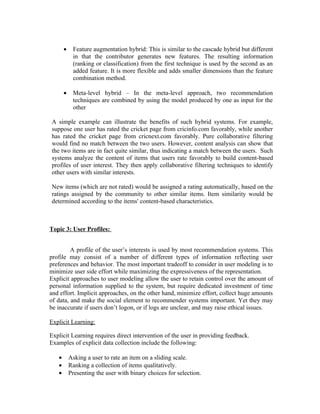 •    Feature augmentation hybrid: This is similar to the cascade hybrid but different
            in that the contributor generates new features. The resulting information
            (ranking or classification) from the first technique is used by the second as an
            added feature. It is more flexible and adds smaller dimensions than the feature
            combination method.

       •    Meta-level hybrid – In the meta-level approach, two recommendation
            techniques are combined by using the model produced by one as input for the
            other

A simple example can illustrate the benefits of such hybrid systems. For example,
suppose one user has rated the cricket page from cricinfo.com favorably, while another
has rated the cricket page from cricnext.com favorably. Pure collaborative filtering
would find no match between the two users. However, content analysis can show that
the two items are in fact quite similar, thus indicating a match between the users. Such
systems analyze the content of items that users rate favorably to build content-based
profiles of user interest. They then apply collaborative filtering techniques to identify
other users with similar interests.

New items (which are not rated) would be assigned a rating automatically, based on the
ratings assigned by the community to other similar items. Item similarity would be
determined according to the items' content-based characteristics.



Topic 3: User Profiles:


         A profile of the user’s interests is used by most recommendation systems. This
profile may consist of a number of different types of information reflecting user
preferences and behavior. The most important tradeoff to consider in user modeling is to
minimize user side effort while maximizing the expressiveness of the representation.
Explicit approaches to user modeling allow the user to retain control over the amount of
personal information supplied to the system, but require dedicated investment of time
and effort. Implicit approaches, on the other hand, minimize effort, collect huge amounts
of data, and make the social element to recommender systems important. Yet they may
be inaccurate if users don’t logon, or if logs are unclear, and may raise ethical issues.

Explicit Learning:

Explicit Learning requires direct intervention of the user in providing feedback.
Examples of explicit data collection include the following:

   •       Asking a user to rate an item on a sliding scale.
   •       Ranking a collection of items qualitatively.
   •       Presenting the user with binary choices for selection.
 
