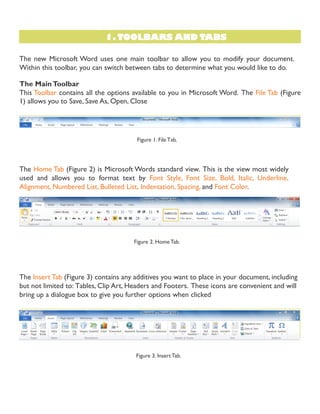 1. TOOLBARS AND TABS
3. TOOLBARS AND TABS
The new Microsoft Word uses one main toolbar to allow you to modify your document.
Within this toolbar, you can switch between tabs to determine what you would like to do.
The MainToolbar
This Toolbar contains all the options available to you in Microsoft Word. The File Tab (Figure
1) allows you to Save, Save As, Open, Close
Figure 1. File Tab.
The Home Tab (Figure 2) is Microsoft Words standard view. This is the view most widely
used and allows you to format text by Font Style, Font Size, Bold, Italic, Underline,
Alignment, Numbered List, Bulleted List, Indentation, Spacing, and Font Color.
Figure 2. Home Tab.
The Insert Tab (Figure 3) contains any additives you want to place in your document, including
but not limited to: Tables, Clip Art, Headers and Footers. These icons are convenient and will
bring up a dialogue box to give you further options when clicked
Figure 3. Insert Tab.
 