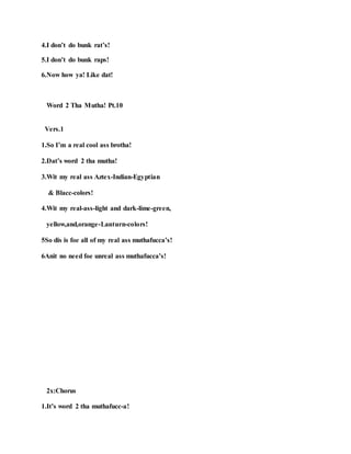 4.I don’t do bunk rat’s!
5.I don’t do bunk raps!
6.Now how ya! Like dat!
Word 2 Tha Mutha! Pt.10
Vers.1
1.So I’m a real cool ass brotha!
2.Dat’s word 2 tha mutha!
3.Wit my real ass Aztex-Indian-Egyptian
& Blacc-colors!
4.Wit my real-ass-light and dark-lime-green,
yellow,and,orange-Lanturn-colors!
5So dis is foe all of my real ass muthafucca’s!
6Anit no need foe unreal ass muthafucca’s!
2x:Chorus
1.It’s word 2 tha muthafucc-a!
 