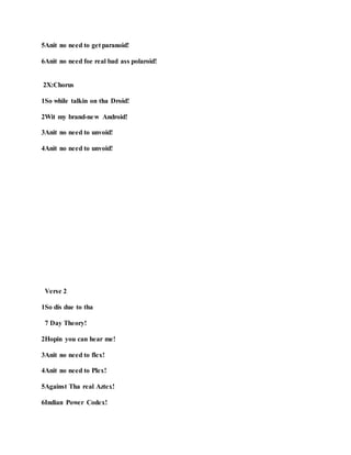 5Anit no need to get paranoid!
6Anit no need foe real bad ass polaroid!
2X:Chorus
1So while talkin on tha Droid!
2Wit my brand-new Android!
3Anit no need to unvoid!
4Anit no need to unvoid!
Verse 2
1So dis due to tha
7 Day Theory!
2Hopin you can hear me!
3Anit no need to flex!
4Anit no need to Plex!
5Against Tha real Aztex!
6Indian Power Codex!
 