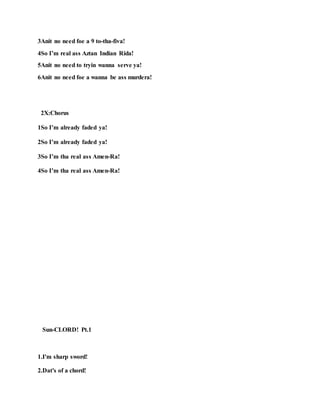3Anit no need foe a 9 to-tha-fiva!
4So I’m real ass Aztan Indian Rida!
5Anit no need to tryin wanna serve ya!
6Anit no need foe a wanna be ass murdera!
2X:Chorus
1So I’m already faded ya!
2So I’m already faded ya!
3So I’m tha real ass Amen-Ra!
4So I’m tha real ass Amen-Ra!
Sun-CLORD! Pt.1
1.I'm sharp sword!
2.Dat's of a chord!
 