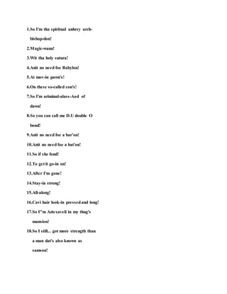 1.So I'm tha spiritual anhrcy arch-
bishop-don!
2.Magic-waun!
3.Wit tha holy sutura!
4.Anit no need foe Babylon!
5.At mov-in pawn's!
6.On these so-called con's!
7.So I'm ariminal-alass-Aod of
dawn!
8.So you can call me D.U double O
bond!
9.Anit no need foe a bar’on!
10.Anit no need foe a bat'on!
11.So if she fond!
12.To get it go-in on!
13.After I'm gone!
14.Stay-in strong!
15.All-along!
16.Cavi hair look-in pressedand long!
17.So I"m Aztexaveli in my thug's
mansion!
18.So I still... got more strength than
a man dat's also known as
samson!
 