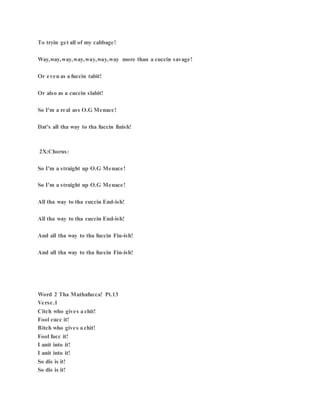 To tryin get all of my cabbage!
Way,way,way,way,way,way,way more than a cuccin savage!
Or even as a fuccin tabit!
Or also as a cuccin slabit!
So I'm a real ass O.G Menace!
Dat's all tha way to tha fuccin finish!
2X:Chorus:
So I'm a straight up O.G Menace!
So I'm a straight up O.G Menace!
All tha way to tha cuccin End-ish!
All tha way to tha cuccin End-ish!
And all tha way to tha fuccin Fin-ish!
And all tha way to tha fuccin Fin-ish!
Word 2 Tha Muthafucca! Pt.13
Verse.1
Citch who gives a chit!
Fool cucc it!
Bitch who gives a chit!
Fool fucc it!
I anit into it!
I anit into it!
So dis is it!
So dis is it!
 