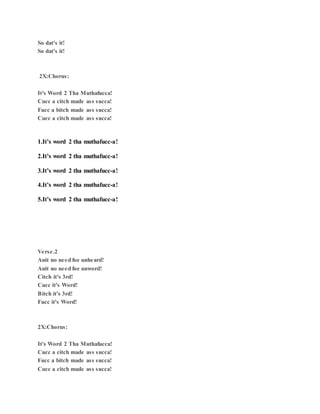 So dat's it!
So dat's it!
2X:Chorus:
It's Word 2 Tha Muthafucca!
Cucc a citch made ass succa!
Fucc a bitch made ass succa!
Cucc a citch made ass succa!
1.It’s word 2 tha muthafucc-a!
2.It’s word 2 tha muthafucc-a!
3.It’s word 2 tha muthafucc-a!
4.It’s word 2 tha muthafucc-a!
5.It’s word 2 tha muthafucc-a!
Verse.2
Anit no need foe unheard!
Anit no need foe unword!
Citch it's 3rd!
Cucc it's Word!
Bitch it's 3rd!
Fucc it's Word!
2X:Chorus:
It's Word 2 Tha Muthafucca!
Cucc a citch made ass succa!
Fucc a bitch made ass succa!
Cucc a citch made ass succa!
 
