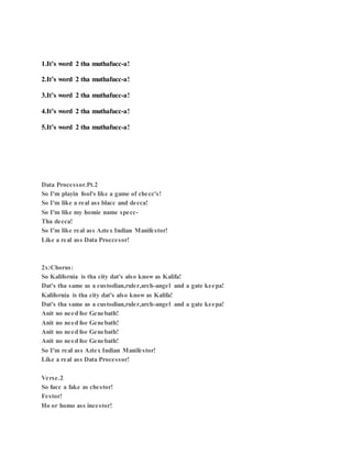 1.It’s word 2 tha muthafucc-a!
2.It’s word 2 tha muthafucc-a!
3.It’s word 2 tha muthafucc-a!
4.It’s word 2 tha muthafucc-a!
5.It’s word 2 tha muthafucc-a!
Data Processor.Pt.2
So I'm playin fool's like a game of checc's!
So I'm like a real ass blacc and decca!
So I'm like my homie name specc-
Tha decca!
So I'm like real ass Aztex Indian Manifestor!
Like a real ass Data Proccesor!
2x:Chorus:
So Kalifornia is tha city dat's also know as Kalifa!
Dat's tha same as a custodian,ruler,arch-angel and a gate keepa!
Kalifornia is tha city dat's also know as Kalifa!
Dat's tha same as a custodian,ruler,arch-angel and a gate keepa!
Anit no need foe Genebath!
Anit no need foe Genebath!
Anit no need foe Genebath!
Anit no need foe Genebath!
So I'm real ass Aztex Indian Manifestor!
Like a real ass Data Processor!
Verse.2
So fucc a fake as chestor!
Festor!
Ho or homo ass incestor!
 