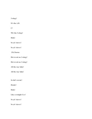 3-ology!
It's tha A.B.
C!
Wit tha 3-ology!
Baby!
So ya! sizz-ee!
So ya! sizz-ee!
2X:Chorus:
Dis is real ass 3-ology!
Dis is real ass 3-ology!
All tha way baby!
All tha way baby!
So dat's on me!
Homie!
Baby!
Like a straight Cee!
So ya! sizz-ee!
So ya! sizz-ee!
 
