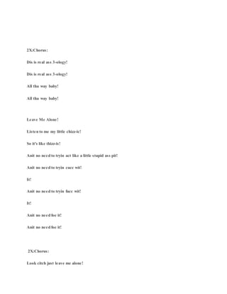 2X:Chorus:
Dis is real ass 3-ology!
Dis is real ass 3-ology!
All tha way baby!
All tha way baby!
Leave Me Alone!
Listen to me my little chizz-ic!
So it's like thizz-is!
Anit no need to tryin act like a little stupid ass pit!
Anit no need to tryin cucc wit!
It!
Anit no need to tryin fucc wit!
It!
Anit no need foe it!
Anit no need foe it!
2X:Chorus:
Look citch just leave me alone!
 