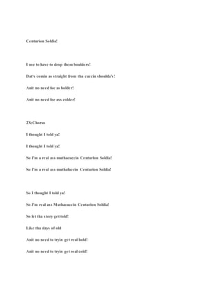 Centurion Soldia!
I use to have to drop them boulders!
Dat's comin as straight from tha cuccin shoulda's!
Anit no need foe as bolder!
Anit no need foe ass colder!
2X:Chorus
I thought I told ya!
I thought I told ya!
So I'm a real ass muthacuccin Centurion Soldia!
So I'm a real ass muthafuccin Centurion Soldia!
So I thought I told ya!
So I'm real ass Muthacuccin Centurion Soldia!
So let tha story get told!
Like tha days of old
Anit no need to tryin get real bold!
Anit no need to tryin get real cold!
 