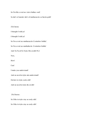 So I'm like a real ass Aztex Indian soul!
So dat's of murals dat's of muthacuccin as fuccin gold!
2X:Chorus
I thought I told ya!
I thought I told ya!
So I'm a real ass muthacuccin Centurion Soldia!
So I'm a real ass muthafuccin Centurion Soldia!
Anit No Need To Tryin Dis-credit! Pt.2
Now,
How!
Can!
I make you understand!
Anit no need to tryin mis-understand!
On how to tryin cooly edit!
Anit no need to tryin dis-credit!
2X:Chorus:
So I like to tryin stay as cooly edit!
So I like to tryin stay as cooly edit!
 