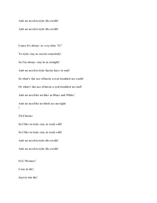 Anit no need to tryin dis-credit!
Anit no need to tryin dis-credit!
Cause it's always as very tirin "G"
To tryin stay as cuccin somebody!
So I'm always stay in as straight!
Anit no need to tryin fuccin have to wait!
So what's tha use ofhavin a real troubled ass earth!
Or what's tha use of havin a real troubled ass turf!
Anit no need foe no fake as Blacc and White!
Anit no need foe no bitch ass un-sight
!
2X:Chorus:
So I like to tryin stay as cooly edit!
So I like to tryin stay as cooly edit!
Anit no need to tryin dis-credit!
Anit no need to tryin dis-credit!
O.G Menace!
I was in dis!
Just to win dis!
 