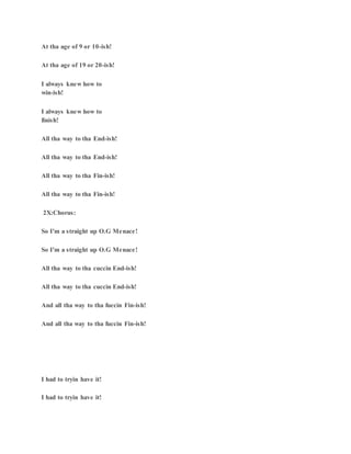 At tha age of 9 or 10-ish!
At tha age of 19 or 20-ish!
I always knew how to
win-ish!
I always knew how to
finish!
All tha way to tha End-ish!
All tha way to tha End-ish!
All tha way to tha Fin-ish!
All tha way to tha Fin-ish!
2X:Chorus:
So I'm a straight up O.G Menace!
So I'm a straight up O.G Menace!
All tha way to tha cuccin End-ish!
All tha way to tha cuccin End-ish!
And all tha way to tha fuccin Fin-ish!
And all tha way to tha fuccin Fin-ish!
I had to tryin have it!
I had to tryin have it!
 