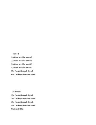 Verse 2
1Anit no need foe unread!
2Anit no need foe unread!
3Anit no need foe unsaid!
4Anit no need foe unsaid!
5So I’m gettin much bread!
6So I’m havin heaven’s stead!
2X:Chorus
1So I’m gettin much bread!
2So I’m havin heaven’s stead!
3So I’m gettin much bread!
4So I’m havin heaven’s stead!
Underced! Pt.2
 