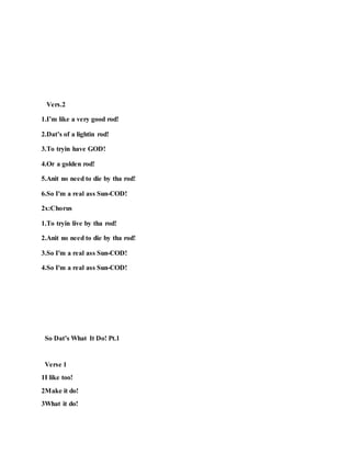 Vers.2
1.I’m like a very good rod!
2.Dat’s of a lightin rod!
3.To tryin have GOD!
4.Or a golden rod!
5.Anit no need to die by tha rod!
6.So I'm a real ass Sun-COD!
2x:Chorus
1.To tryin live by tha rod!
2.Anit no need to die by tha rod!
3.So I'm a real ass Sun-COD!
4.So I'm a real ass Sun-COD!
So Dat’s What It Do! Pt.1
Verse 1
1I like too!
2Make it do!
3What it do!
 