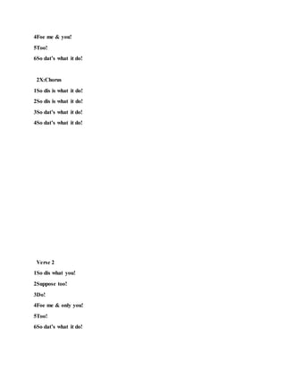 4Foe me & you!
5Too!
6So dat’s what it do!
2X:Chorus
1So dis is what it do!
2So dis is what it do!
3So dat’s what it do!
4So dat’s what it do!
Verse 2
1So dis what you!
2Suppose too!
3Do!
4Foe me & only you!
5Too!
6So dat’s what it do!
 