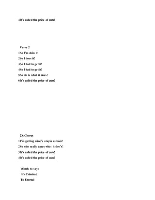 4It’s called tha price of cuzz!
Verse 2
1So I’m doin it!
2So I does it!
3So I had to get it!
4So I had to get it!
5So dis is what it does!
6It’s called tha price of cuzz!
2X:Chorus
1I’m getting mine’s stayin as buzz!
2So who really cares what it doe’s!
3It’s called tha price of cuzz!
4It’s called tha price of cuzz!
Words to say:
It’s Criminal,
To Eternal
 